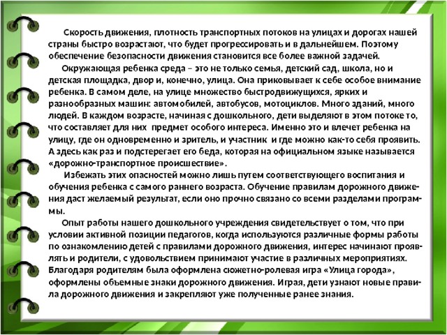  Скорость движения, плотность транспортных потоков на улицах и дорогах нашей страны быстро возрастают, что будет прогрессировать и в дальнейшем. Поэтому обеспечение безопасности движения становится все более важной задачей.  Окружающая ребенка среда – это не только семья, детский сад, школа, но и детская площадка, двор и, конечно, улица. Она приковывает к себе особое внимание ребенка. В самом деле, на улице множество быстродвижущихся, ярких и разнообразных машин: автомобилей, автобусов, мотоциклов. Много зданий, много людей. В каждом возрасте, начиная с дошкольного, дети выделяют в этом потоке то, что составляет для них предмет особого интереса. Именно это и влечет ребенка на улицу, где он одновременно и зритель, и участник и где можно как-то себя проявить.  А здесь как раз и подстерегает его беда, которая на официальном языке называется «дорожно-транспортное происшествие».  Избежать этих опасностей можно лишь путем соответствующего воспитания и обучения ребенка с самого раннего возраста. Обучение правилам дорожного движе-  ния даст желаемый результат, если оно прочно связано со всеми разделами програм-  мы.  Опыт работы нашего дошкольного учреждения свидетельствует о том, что при условии активной позиции педагогов, когда используются различные формы работы  по ознакомлению детей с правилами дорожного движения, интерес начинают прояв-  лять и родители, с удовольствием принимают участие в различных мероприятиях.  Благодаря родителям была оформлена сюжетно-ролевая игра «Улица города», оформлены объемные знаки дорожного движения. Играя, дети узнают новые прави-  ла дорожного движения и закрепляют уже полученные ранее знания. 