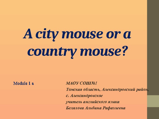 A city mouse or a country mouse? Module 1 a МАОУ СОШ№1 Module 1 a Томская область, Александровский район, с. Александровское учитель английского языка Белялова Альбина Рафаэлевна  