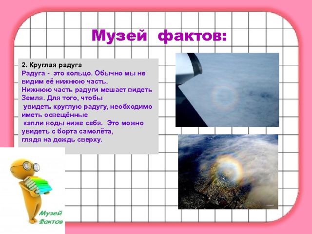 Музей фактов: 2. Круглая радуга Радуга -  это кольцо. Обычно мы не видим её нижнюю часть. Нижнюю часть радуги мешает видеть Земля. Для того, чтобы  увидеть круглую радугу, необходимо иметь освещённые  капли воды ниже себя.  Это можно увидеть с борта самолёта, глядя на дождь сверху. 