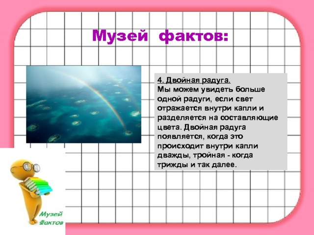 Музей фактов: 4. Двойная радуга. Мы можем увидеть больше одной радуги, если свет отражается внутри капли и разделяется на составляющие цвета. Двойная радуга появляется, когда это происходит внутри капли дважды, тройная - когда трижды и так далее. 