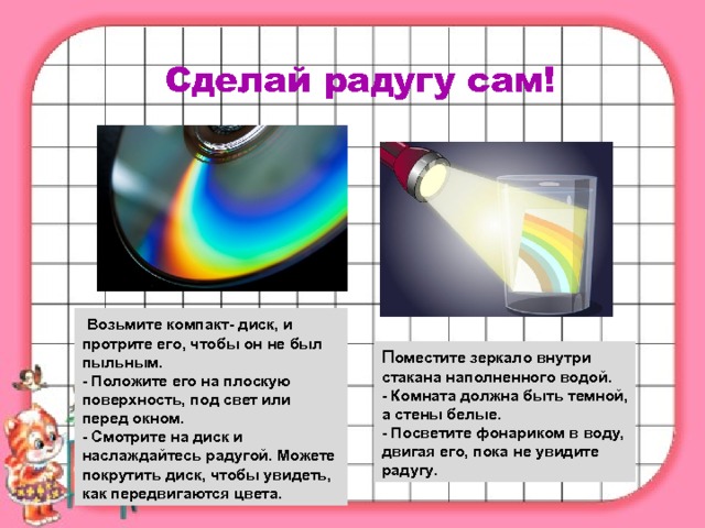 Сделай радугу сам!   Возьмите компакт- диск, и протрите его, чтобы он не был пыльным. - Положите его на плоскую поверхность, под свет или перед окном. - Смотрите на диск и наслаждайтесь радугой. Можете покрутить диск, чтобы увидеть, как передвигаются цвета. П оместите зеркало внутри стакана наполненного водой. - Комната должна быть темной, а стены белые. - Посветите фонариком в воду, двигая его, пока не увидите радугу. 