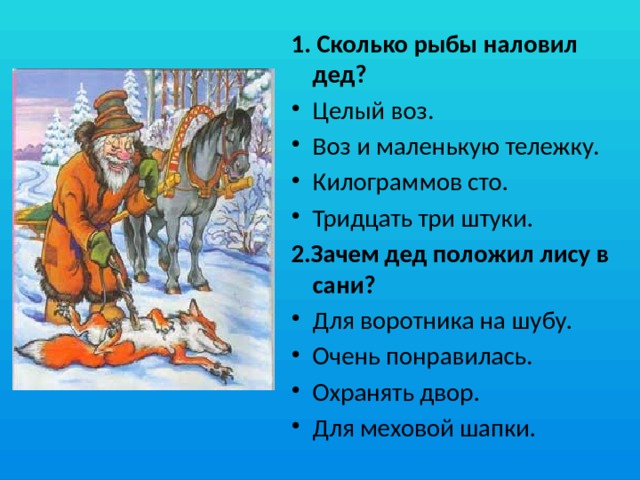 1. Сколько рыбы наловил дед? Целый воз.  Воз и маленькую тележку.  Килограммов сто.  Тридцать три штуки.  2.Зачем дед положил лису в сани? Для воротника на шубу. Очень понравилась. Охранять двор. Для меховой шапки. 