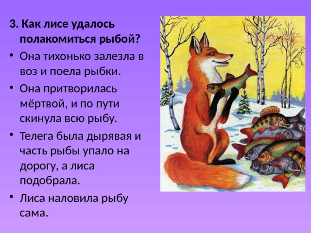 3. Как лисе удалось полакомиться рыбой? Она тихонько залезла в воз и поела рыбки.  Она притворилась мёртвой, и по пути скинула всю рыбу. Телега была дырявая и часть рыбы упало на дорогу, а лиса подобрала.  Лиса наловила рыбу сама.  