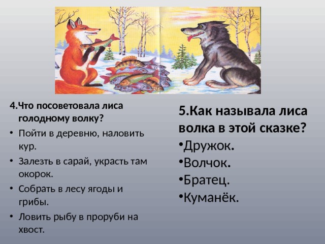 4.Что посоветовала лиса голодному волку? Пойти в деревню, наловить кур.  Залезть в сарай, украсть там окорок.  Собрать в лесу ягоды и грибы.  Ловить рыбу в проруби на хвост. 5.Как называла лиса волка в этой сказке? Дружок . Волчок . Братец. Куманёк. 