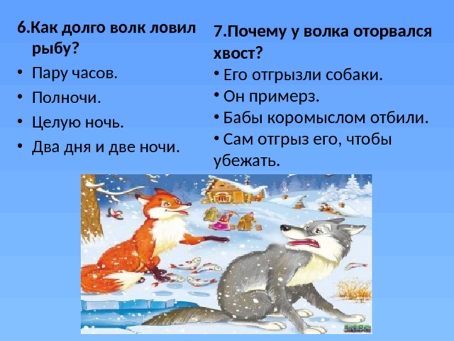 6.Как долго волк ловил рыбу? Пару часов. Полночи.  Целую ночь.  Два дня и две ночи.  7.Почему у волка оторвался хвост?  Его отгрызли собаки.  Он примерз.  Бабы коромыслом отбили.  Сам отгрыз его, чтобы убежать.  