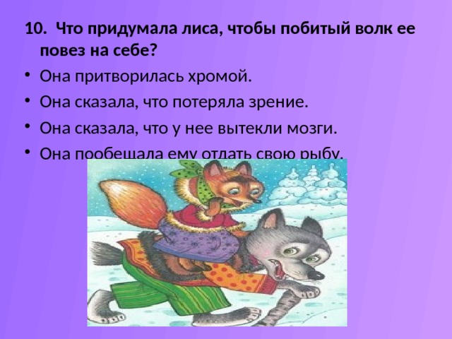 10. Что придумала лиса, чтобы побитый волк ее повез на себе? Она притворилась хромой.  Она сказала, что потеряла зрение.  Она сказала, что у нее вытекли мозги.  Она пообещала ему отдать свою рыбу.  