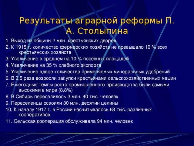 Результаты аграрной реформы П. А. Столыпина 1. Выход из общины 2 млн. крестьянских дворов 2. К 1915 г. количество фермерских хозяйств не превышало 10 % всех крестьянских хозяйств 3. Увеличение в среднем на 10 % посевных площадей 4. Увеличение на 35 % хлебного экспорта 5. Увеличение вдвое количества применяемых минеральных удобрений 6. В 3,5 раза возросли закупки крестьянами сельскохозяйственных машин 7. Ежегодные темпы роста промышленного производства были самыми высокими в мире (8,8%) 8. В Сибирь переселилось 3 млн. 40 тыс. человек 9. Переселенцы освоили 30 млн. десятин целины 10. К началу 1917 г. в России насчитывалось 63 тыс. различных кооперативов 11. Сельская кооперация обслуживала 94 млн. человек