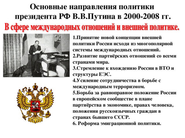 Основные направления политики  президента РФ В.В.Путина в 2000-2008 гг. 1.Принятие новой концепции внешней политики России исходя из многополярной системы международных отношений. 2.Развитие партнёрских отношений со всеми странами мира. 3.Стремление к вхождению России в ВТО и структуры ЕЭС. 4.Усиление сотрудничества в борьбе с международным терроризмом. 5.Борьба за равноправное положение России в европейском сообществе в плане партнёрства в экономике, правах человека, положения русскоязычных граждан в странах бывшего СССР. 6. Реформа эмиграционной политики.