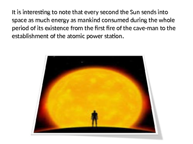 It is interesting to note that every second the Sun sends into space as much energy as mankind consumed during the whole period of its existence from the first fire of the cave-man to the establishment of the atomic power station. 