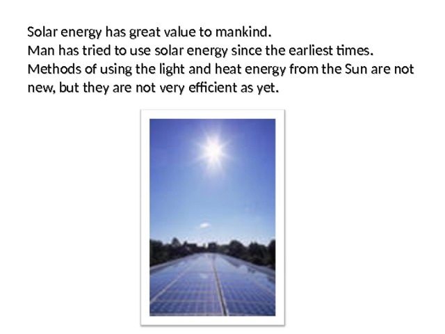 Solar energy has great value to mankind. Man has tried to use solar energy since the earliest times. Methods of using the light and heat energy from the Sun are not new, but they are not very efficient as yet. 