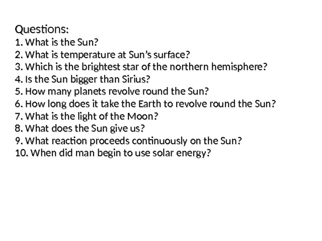 Questions : 1. What is the Sun? 2. What is temperature at Sun’s surface? 3. Which is the brightest star of the northern hemisphere? 4. Is the Sun bigger than Sirius? 5. How many planets revolve round the Sun? 6. How long does it take the Earth to revolve round the Sun? 7. What is the light of the Moon? 8. What does the Sun give us? 9. What reaction proceeds continuously on the Sun? 10. When did man begin to use solar energy? 