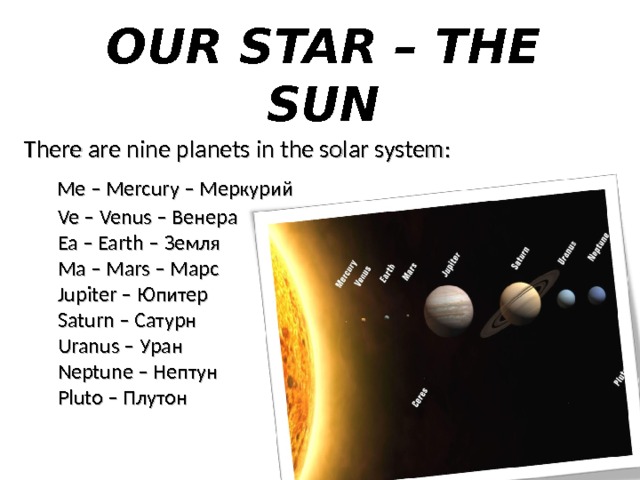 OUR STAR – THE SUN There are nine planets in the solar system:  Me – Mercury – Меркурий  Ve – Venus – Венера  Ea – Earth – Земля  Ma – Mars – Марс  Jupiter – Юпитер  Saturn – Сатурн  Uranus – Уран  Neptune – Нептун  Pluto – Плутон 