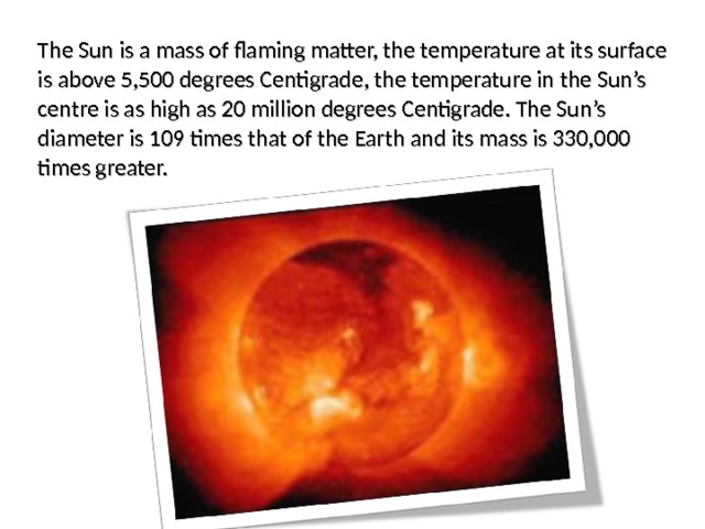 The Sun is a mass of flaming matter, the temperature at its surface is above 5,500 degrees Centigrade, the temperature in the Sun’s centre is as high as 20 million degrees Centigrade. The Sun’s diameter is 109 times that of the Earth and its mass is 330,000 times greater. 