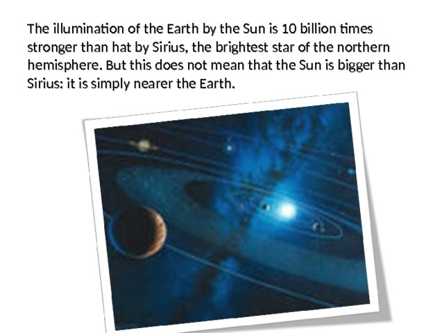 The illumination of the Earth by the Sun is 10 billion times stronger than hat by Sirius, the brightest star of the northern hemisphere. But this does not mean that the Sun is bigger than Sirius: it is simply nearer the Earth. 