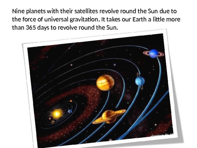 Nine planets with their satellites revolve round the Sun due to the force of universal gravitation. It takes our Earth a little more than 365 days to revolve round the Sun. 