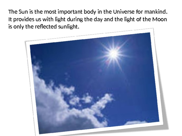 The Sun is the most important body in the Universe for mankind. It provides us with light during the day and the light of the Moon is only the reflected sunlight. 