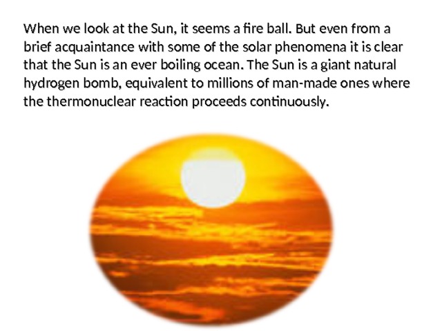 When we look at the Sun, it seems a fire ball. But even from a brief acquaintance with some of the solar phenomena it is clear that the Sun is an ever boiling ocean. The Sun is a giant natural hydrogen bomb, equivalent to millions of man-made ones where the thermonuclear reaction proceeds continuously. 