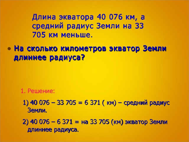 Длина экватора 40 076 км, а средний радиус Земли на 33 705 км меньше. На сколько километров экватор Земли длиннее радиуса? Решение:  1) 40 076 – 33 705 = 6 371 ( км) – средний радиус Земли.  2) 40 076 – 6 371 = на 33 705 (км) экватор Земли длиннее радиуса. 