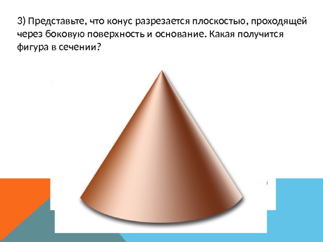 3) Представьте, что конус разрезается плоскостью, проходящей через боковую поверхность и основание. Какая получится фигура в сечении? 