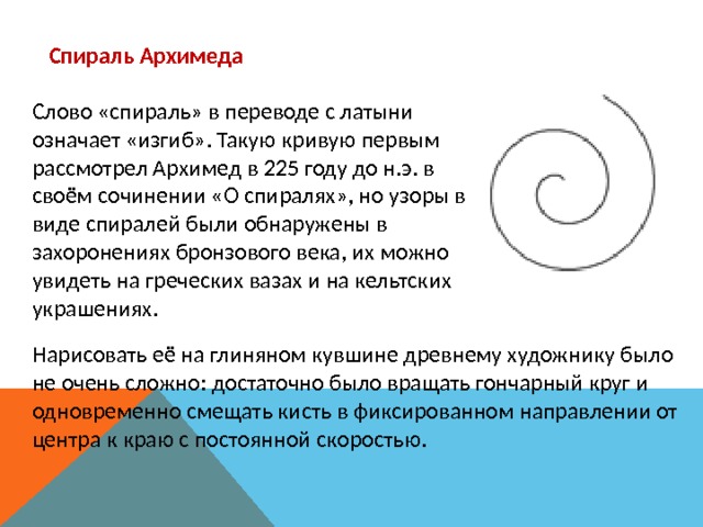 Спираль Архимеда Слово «спираль» в переводе с латыни означает «изгиб». Такую кривую первым рассмотрел Архимед в 225 году до н.э. в своём сочинении «О спиралях», но узоры в виде спиралей были обнаружены в захоронениях бронзового века, их можно увидеть на греческих вазах и на кельтских украшениях. Нарисовать её на глиняном кувшине древнему художнику было не очень сложно: достаточно было вращать гончарный круг и одновременно смещать кисть в фиксированном направлении от центра к краю с постоянной скоростью. 