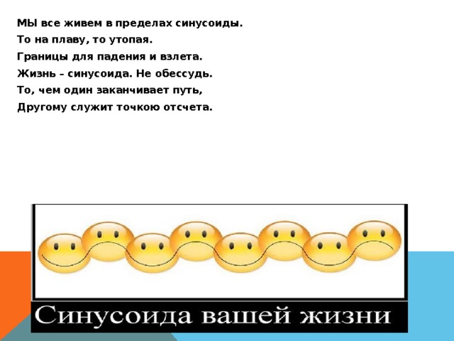 МЫ все живем в пределах синусоиды. То на плаву, то утопая. Границы для падения и взлета. Жизнь – синусоида. Не обессудь. То, чем один заканчивает путь, Другому служит точкою отсчета. 