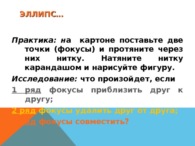 ЭЛЛИПС… Практика: н а картоне поставьте две точки (фокусы) и протяните через них нитку. Натяните нитку карандашом и нарисуйте фигуру. Исследование: что произойдет, если 1 ряд фокусы приблизить друг к другу; 2 ряд фокусы удалить друг от друга; 3 ряд фокусы совместить? 