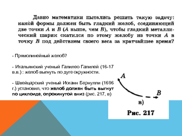 - Прямолинейный желоб? - Итальянский ученый Галилео Галилей (16-17 в.в.) : желоб выгнуть по дуге окружности. - Швейцарский ученый Иоганн Бернулли (1696 г.) установил, что желоб должен быть выгнут по циклоиде, опрокинутой вниз (рис. 217, в) 