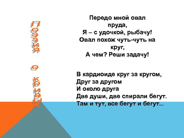 Передо мной овал пруда,  Я – с удочкой, рыбачу!  Овал похож чуть-чуть на круг,  А чем? Реши задачу! В кардиоиде круг за кругом,  Друг за другом  И около друга  Две души, две спирали бегут.  Там и тут, все бегут и бегут... 