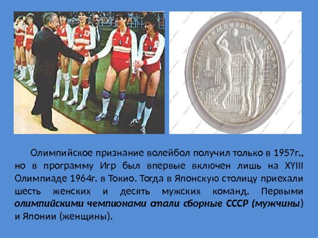  Олимпийское признание волейбол получил только в 1957г., но в программу Игр был впервые включен лишь на XYIII Олимпиаде 1964г. в Токио. Тогда в Японскую столицу приехали шесть женских и десять мужских команд. Первыми олимпийскими чемпионами стали сборные СССР (мужчины ) и Японии (женщины).  