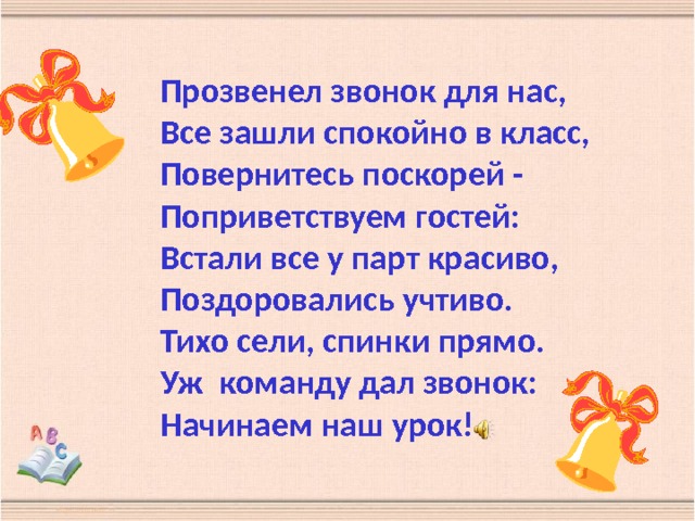 Прозвенел звонок для нас,  Все зашли спокойно в класс,  Повернитесь поскорей -  Поприветствуем гостей:  Встали все у парт красиво,  Поздоровались учтиво.  Тихо сели, спинки прямо.  Уж команду дал звонок:  Начинаем наш урок! 