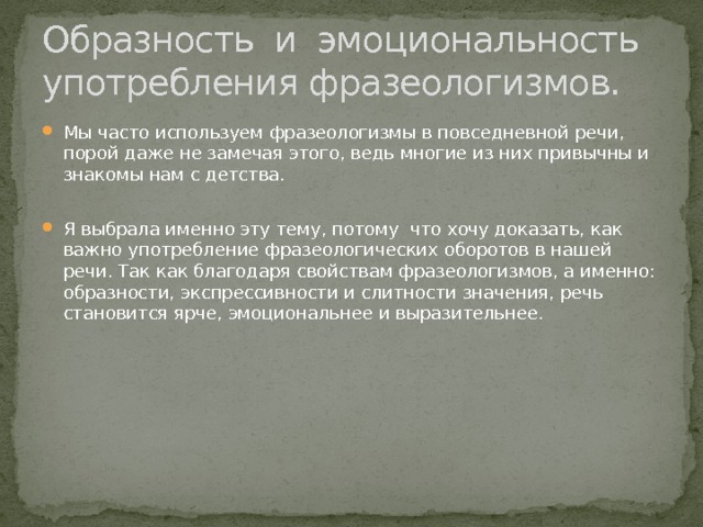 Образность и эмоциональность употребления фразеологизмов. Мы часто используем фразеологизмы в повседневной речи, порой даже не замечая этого, ведь многие из них привычны и знакомы нам с детства. Я выбрала именно эту тему, потому что хочу доказать, как важно употребление фразеологических оборотов в нашей речи. Так как благодаря свойствам фразеологизмов, а именно: образности, экспрессивности и слитности значения, речь становится ярче, эмоциональнее и выразительнее.  