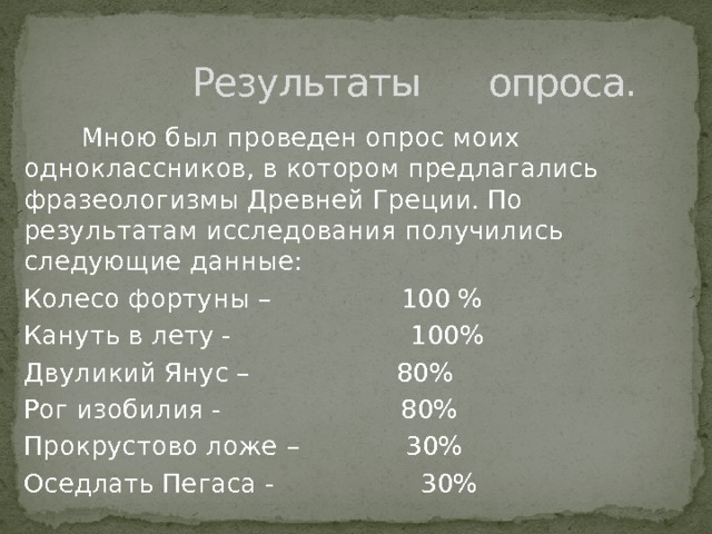  Результаты опроса.  Мною был проведен опрос моих одноклассников, в котором предлагались фразеологизмы Древней Греции. По результатам исследования получились следующие данные: Колесо фортуны – 100 % Кануть в лету - 100% Двуликий Янус – 80% Рог изобилия - 80% Прокрустово ложе  – 30% Оседлать Пегаса - 30% 