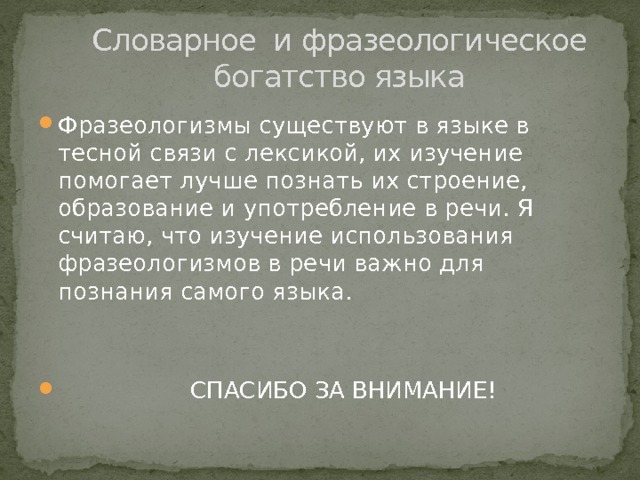  Словарное и фразеологическое  богатство языка Фразеологизмы существуют в языке в тесной связи с лексикой, их изучение помогает лучше познать их строение, образование и употребление в речи. Я считаю, что изучение использования фразеологизмов в речи важно для познания самого языка.  СПАСИБО ЗА ВНИМАНИЕ! 