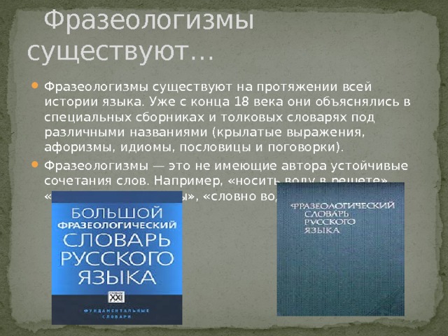  Фразеологизмы существуют… Фразеологизмы существуют на протяжении всей истории языка. Уже с конца 18 века они объяснялись в специальных сборниках и толковых словарях под различными названиями (крылатые выражения, афоризмы, идиомы, пословицы и поговорки). Фразеологизмы — это не имеющие автора устойчивые сочетания слов. Например, «носить воду в решете», «буря в стакане воды», «словно воды в рот набрал». 