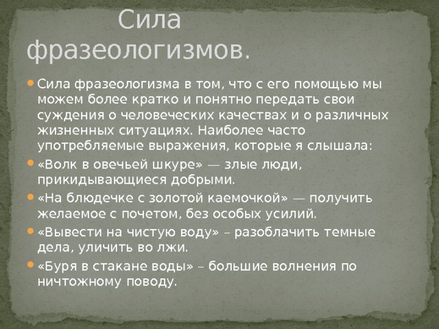  Сила фразеологизмов. Сила фразеологизма в том, что с его помощью мы можем более кратко и понятно передать свои суждения о человеческих качествах и о различных жизненных ситуациях. Наиболее часто употребляемые выражения, которые я слышала: «Волк в овечьей шкуре» — злые люди, прикидывающиеся добрыми. «На блюдечке с золотой каемочкой» — получить желаемое с почетом, без особых усилий. «Вывести на чистую воду» – разоблачить темные дела, уличить во лжи. «Буря в стакане воды» – большие волнения по ничтожному поводу. 