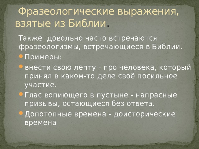  Фразеологические выражения, взятые из Библии . Также довольно часто встречаются фразеологизмы, встречающиеся в Библии. Примеры: внести свою лепту - про человека, который принял в каком-то деле своё посильное участие. Глас вопиющего в пустыне - напрасные призывы, остающиеся без ответа. Допотопные времена - доисторические времена 