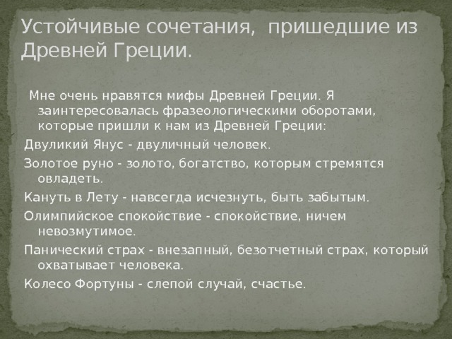 Устойчивые сочетания, пришедшие из Древней Греции.  Мне очень нравятся мифы Древней Греции. Я заинтересовалась фразеологическими оборотами, которые пришли к нам из Древней Греции: Двуликий Янус - двуличный человек. Золотое руно - золото, богатство, которым стремятся овладеть. Кануть в Лету - навсегда исчезнуть, быть забытым. Олимпийское спокойствие - спокойствие, ничем невозмутимое. Панический страх - внезапный, безотчетный страх, который охватывает человека. Колесо Фортуны - слепой случай, счастье. 