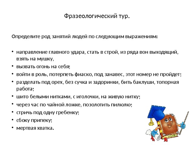  Фразеологический тур.   Определите род занятий людей по следующим выражениям: направление главного удара, стать в строй, из ряда вон выходящий, взять на мушку, вызвать огонь на себя; войти в роль, потерпеть фиаско, под занавес, этот номер не пройдет; разделать под орех, без сучка и задоринки, бить баклуши, топорная работа; шито белыми нитками, с иголочки, на живую нитку; через час по чайной ложке, позолотить пилюлю; стричь под одну гребенку; сбоку припеку; мертвая хватка. 