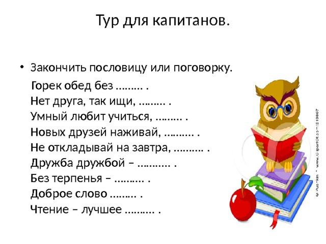 Тур для капитанов.   Закончить пословицу или поговорку.  Горек обед без ……… .  Нет друга, так ищи, ……… .  Умный любит учиться, ……… .  Новых друзей наживай, ………. .  Не откладывай на завтра, ………. .  Дружба дружбой – ……….. .  Без терпенья – ………. .  Доброе слово ……… .  Чтение – лучшее ………. . 