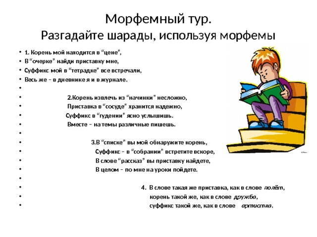 Морфемный тур.  Разгадайте шарады, используя морфемы 1. Корень мой находится в “цене”, В “очерке” найди приставку мне, Суффикс мой в “тетрадке” все встречали, Весь же – в дневнике я и в журнале.    2.Корень извлечь из “начинки” несложно,  Приставка в “сосуде” хранится надежно,  Суффикс в “гудении” ясно услышишь.  Вместе – на темы различные пишешь.    3.В “списке” вы мой обнаружите корень,  Суффикс – в “собрании” встретите вскоре,  В слове “рассказ” вы приставку найдете,  В целом – по мне на уроки пойдете.    4. В слове такая же приставка, как в слове  полёт ,       корень такой же, как в слове  дружба ,       суффикс такой же, как в слове    артистка . 