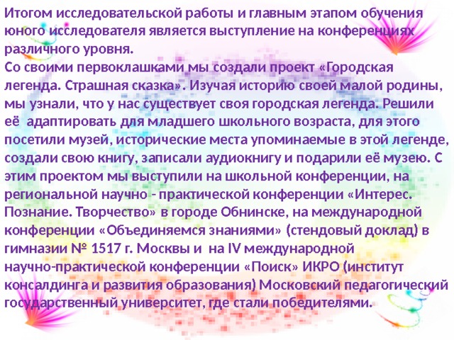 Итогом исследовательской работы и главным этапом обучения юного исследователя является выступление на конференциях различного уровня. Со своими первоклашками мы создали проект «Городская легенда. Страшная сказка». Изучая историю своей малой родины, мы узнали, что у нас существует своя городская легенда. Решили её адаптировать для младшего школьного возраста, для этого посетили музей, исторические места упоминаемые в этой легенде, создали свою книгу, записали аудиокнигу и подарили её музею. С этим проектом мы выступили на школьной конференции, на региональной научно - практической конференции «Интерес. Познание. Творчество» в городе Обнинске, на международной конференции «Объединяемся знаниями» (стендовый доклад) в гимназии № 1517 г. Москвы и на IV международной научно-практической конференции «Поиск» ИКРО (институт консалдинга и развития образования) Московский педагогический государственный университет, где стали победителями. 