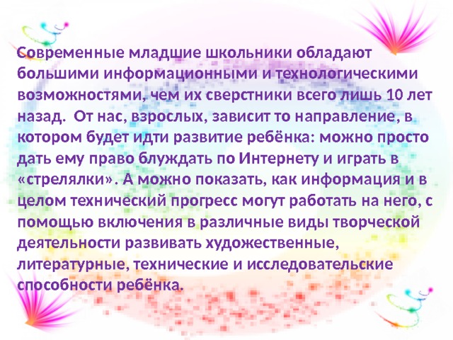 Современные младшие школьники обладают большими информационными и технологическими возможностями, чем их сверстники всего лишь 10 лет назад. От нас, взрослых, зависит то направление, в котором будет идти развитие ребёнка: можно просто дать ему право блуждать по Интернету и играть в «стрелялки». А можно показать, как информация и в целом технический прогресс могут работать на него, с помощью включения в различные виды творческой деятельности развивать художественные, литературные, технические и исследовательские способности ребёнка.  