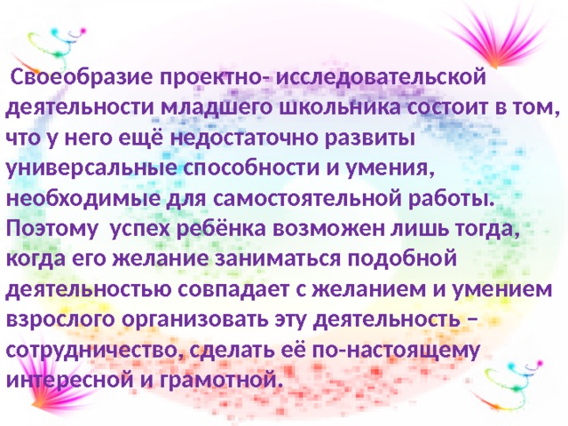  Своеобразие проектно- исследовательской деятельности младшего школьника состоит в том, что у него ещё недостаточно развиты универсальные способности и умения, необходимые для самостоятельной работы. Поэтому успех ребёнка возможен лишь тогда, когда его желание заниматься подобной деятельностью совпадает с желанием и умением взрослого организовать эту деятельность – сотрудничество, сделать её по-настоящему интересной и грамотной. 