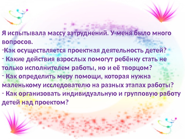 Я испытывала массу затруднений. У меня было много вопросов. Как осуществляется проектная деятельность детей?  Какие действия взрослых помогут ребёнку стать не только исполнителем работы, но и её творцом?  Как определить меру помощи, которая нужна маленькому исследователю на разных этапах работы?  Как организовать индивидуальную и групповую работу детей над проектом? 