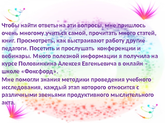 Чтобы найти ответы на эти вопросы, мне пришлось очень многому учиться самой, прочитать много статей, книг. Просмотреть, как выстраивают работу другие педагоги. Посетить и прослушать конференции и вебинары. Много полезной информации я получила на курсе Половинкина Алексея Евгеньевича в онлайн – школе «Фоксфорд». Мне помогли знания методики проведения учебного исследования, каждый этап которого относится с различными звеньями продуктивного мыслительного акта. 