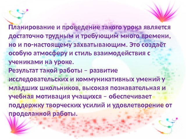 Планирование и проведение такого урока является достаточно трудным и требующим много времени, но и по-настоящему захватывающим. Это создаёт особую атмосферу и стиль взаимодействия с учениками на уроке. Результат такой работы – развитие исследовательских и коммуникативных умений у младших школьников, высокая познавательная и учебная мотивация учащихся – обеспечивает поддержку творческих усилий и удовлетворение от проделанной работы. 