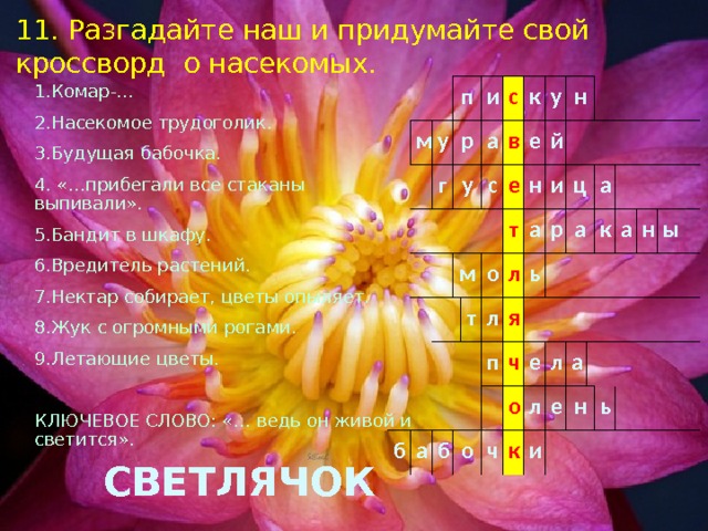 11. Разгадайте наш и придумайте свой кроссворд о насекомых. 1.Комар-… 2.Насекомое трудоголик. 3.Будущая бабочка. 4. «…прибегали все стаканы выпивали». 5.Бандит в шкафу. 6.Вредитель растений. 7.Нектар собирает, цветы опыляет. 8.Жук с огромными рогами. 9.Летающие цветы. КЛЮЧЕВОЕ СЛОВО: «… ведь он живой и светится».  СВЕТЛЯЧОК       м   п     у   г р     у   и а   с     м   с к в   е е у б о н т а т н й л л и   а б ц я ь о р п     ч а     о е ч а л к л   к и е а а   н н   ы   ь   