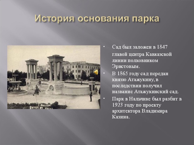 Сад был заложен в 1847   главой центра Кавказской линии полковником Эристовым. В 1865 году сад передан князю Атажукину, в последствии получил название Атажукинский сад. Парк в Нальчике был разбит в 1923 году по проекту архитектора Владимира Казина. 