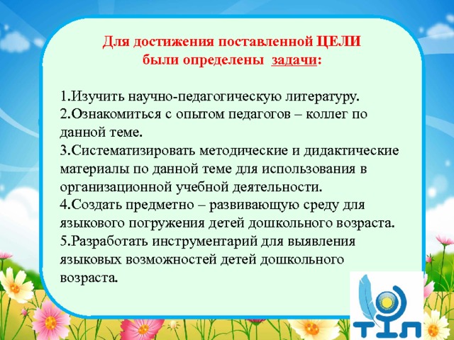 Для достижения поставленной ЦЕЛИ были определены задачи :  1.Изучить научно-педагогическую литературу. 2.Ознакомиться с опытом педагогов – коллег по данной теме. 3.Систематизировать методические и дидактические материалы по данной теме для использования в организационной учебной деятельности. 4.Создать предметно – развивающую среду для языкового погружения детей дошкольного возраста. 5.Разработать инструментарий для выявления языковых возможностей детей дошкольного возраста.  