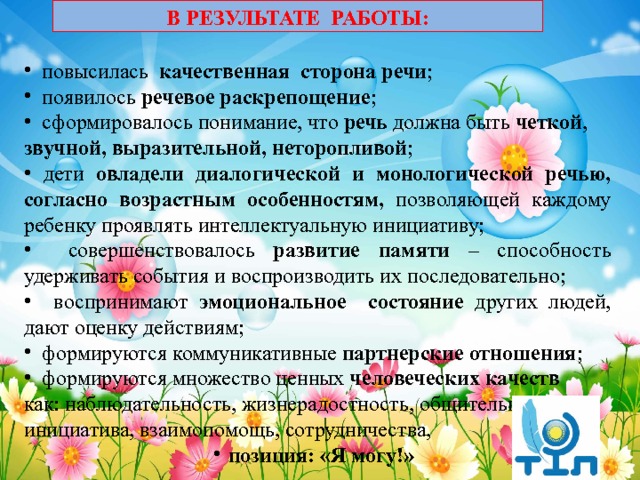 В РЕЗУЛЬТАТЕ РАБОТЫ:   повысилась качественная сторона речи ;  появилось речевое раскрепощение ;  сформировалось понимание, что речь должна быть четкой , звучной, выразительной, неторопливой ;  дети овладели диалогической и монологической речью, согласно возрастным особенностям, позволяющей каждому ребенку проявлять интеллектуальную инициативу;  совершенствовалось развитие памяти – способность удерживать события и воспроизводить их последовательно;  воспринимают эмоциональное состояние других людей, дают оценку действиям;  формируются коммуникативные партнерские отношения ;  формируются множество ценных человеческих качеств как: наблюдательность, жизнерадостность, общительность, инициатива, взаимопомощь, сотрудничества, позиция: «Я могу!» 